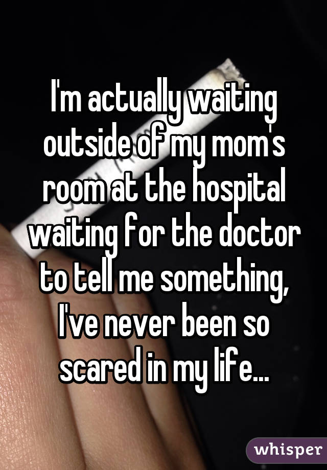 I'm actually waiting outside of my mom's room at the hospital waiting for the doctor to tell me something, I've never been so scared in my life...