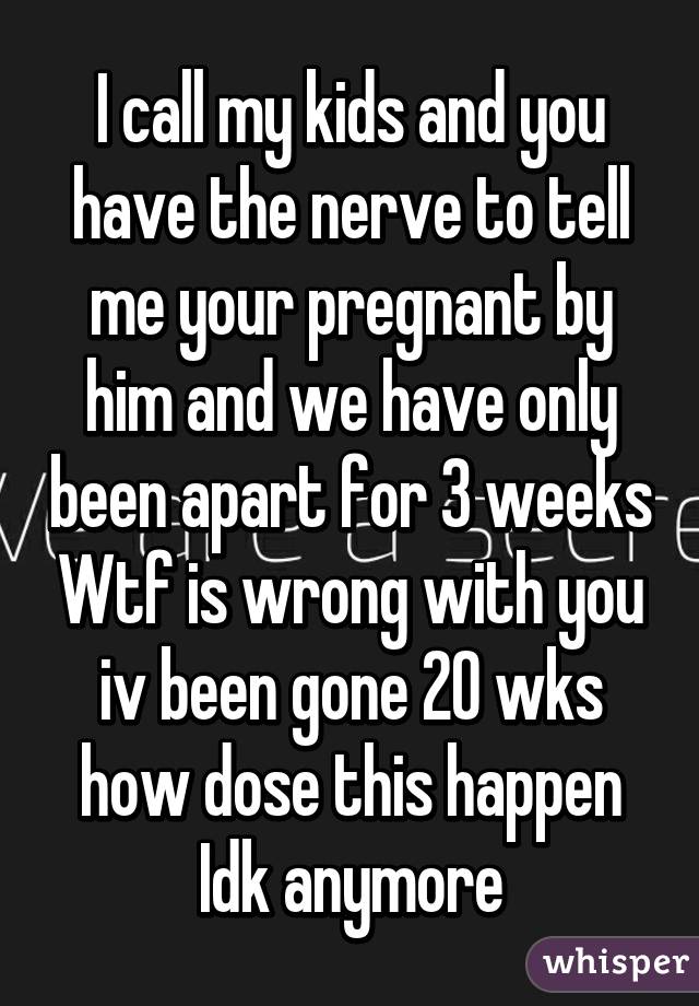 I call my kids and you have the nerve to tell me your pregnant by him and we have only been apart for 3 weeks Wtf is wrong with you iv been gone 20 wks how dose this happen Idk anymore