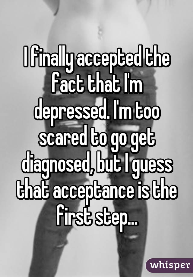 I finally accepted the fact that I'm depressed. I'm too scared to go get diagnosed, but I guess that acceptance is the first step...