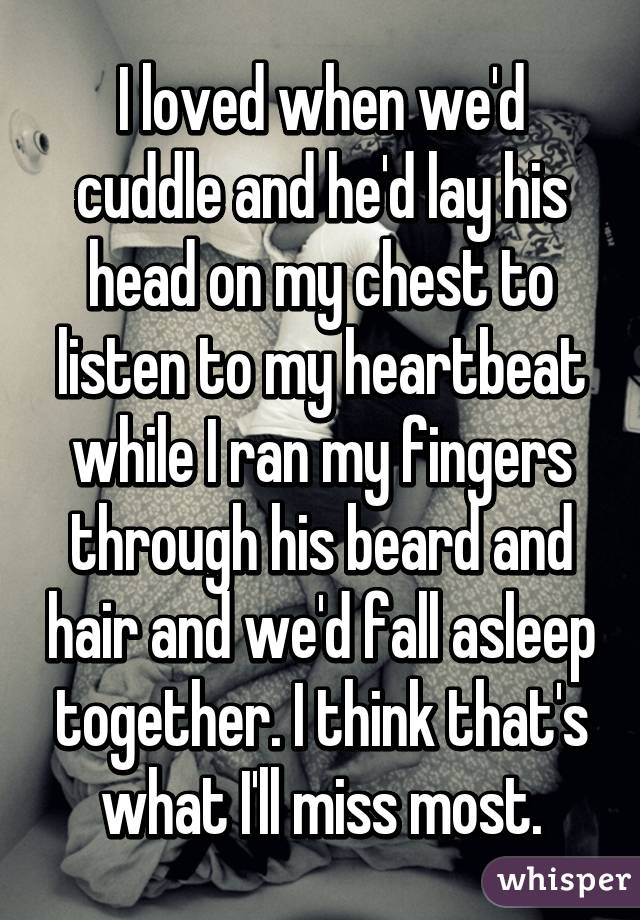 I loved when we'd cuddle and he'd lay his head on my chest to listen to my heartbeat while I ran my fingers through his beard and hair and we'd fall asleep together. I think that's what I'll miss most.