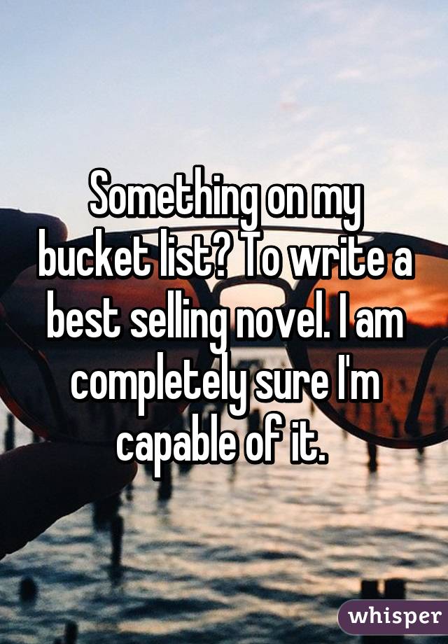 Something on my bucket list? To write a best selling novel. I am completely sure I'm capable of it. 