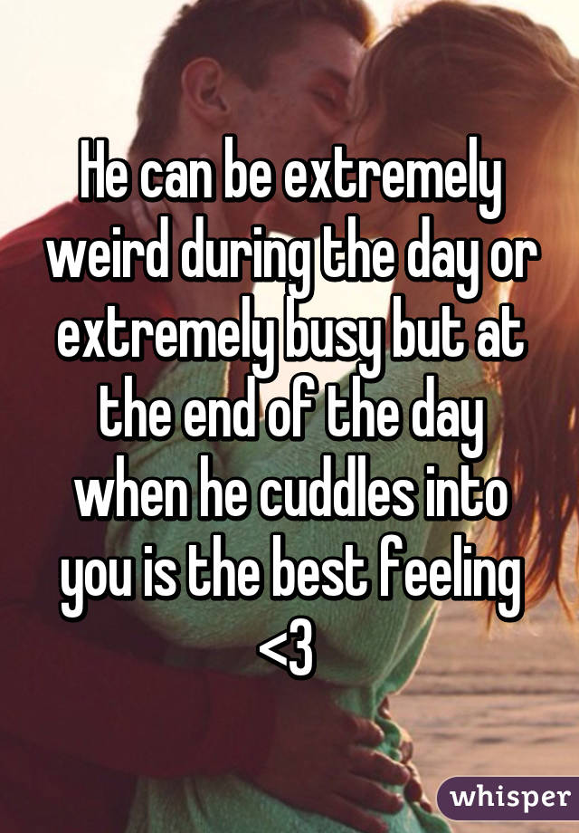 He can be extremely weird during the day or extremely busy but at the end of the day when he cuddles into you is the best feeling <3 