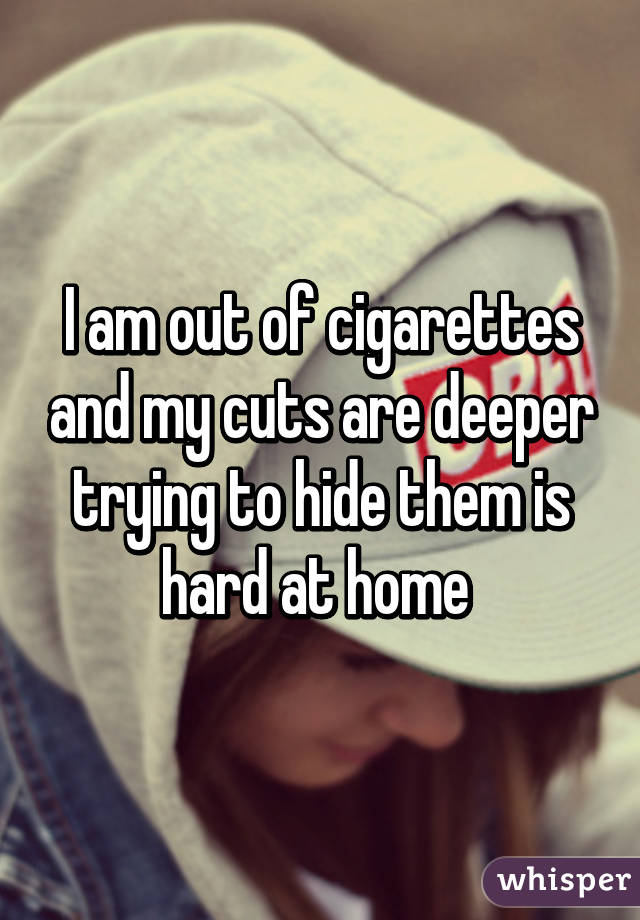 I am out of cigarettes and my cuts are deeper trying to hide them is hard at home 
