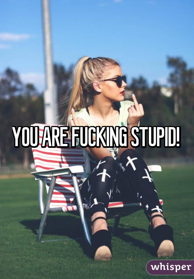 YOU ARE FUCKING STUPID! 