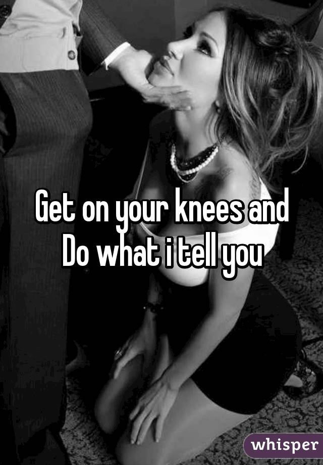 Get on your knees and
Do what i tell you