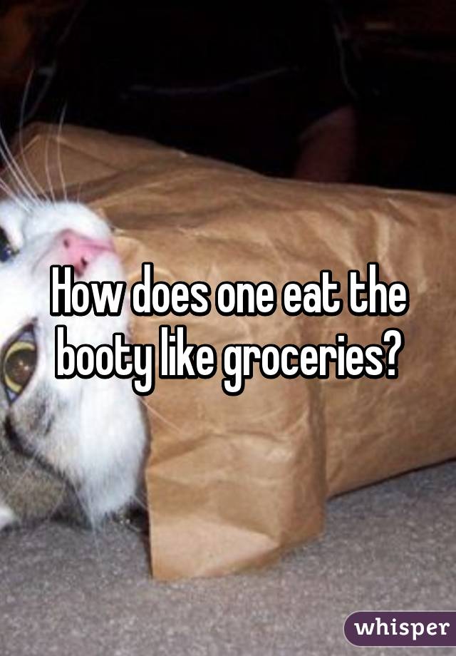 How does one eat the booty like groceries?