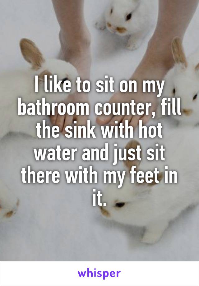 I like to sit on my bathroom counter, fill the sink with hot water and just sit there with my feet in it.