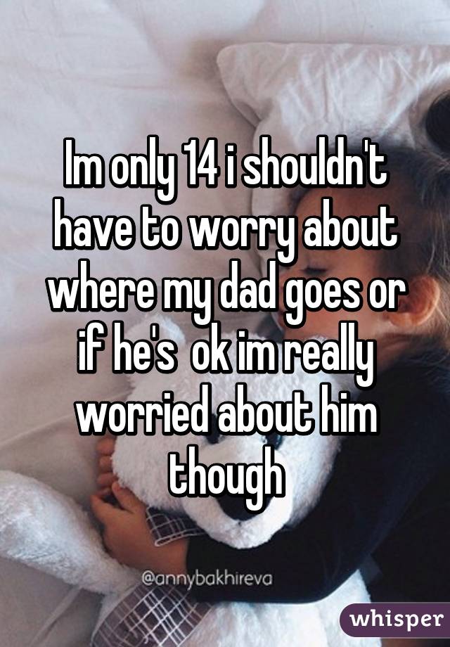 Im only 14 i shouldn't have to worry about where my dad goes or if he's  ok im really worried about him though