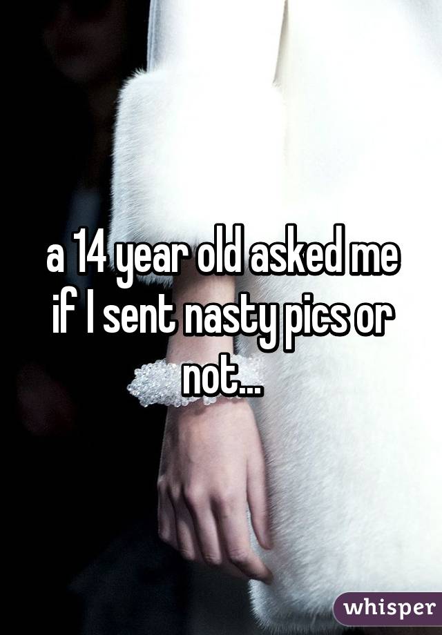 a 14 year old asked me if I sent nasty pics or not...