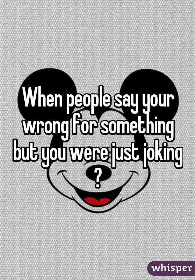 When people say your wrong for something but you were just joking 😒