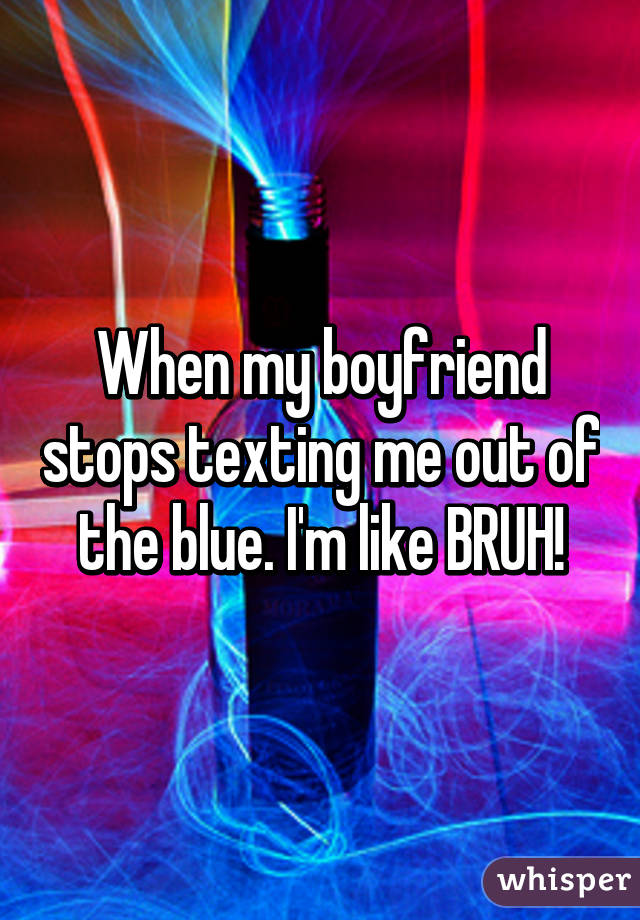 When my boyfriend stops texting me out of the blue. I'm like BRUH!