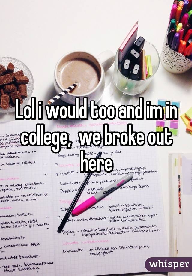 Lol i would too and im in college,  we broke out here