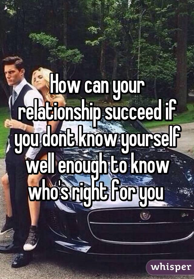 How can your relationship succeed if you dont know yourself well enough to know who's right for you 