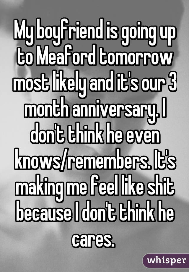 My boyfriend is going up to Meaford tomorrow most likely and it's our 3 month anniversary. I don't think he even knows/remembers. It's making me feel like shit because I don't think he cares. 