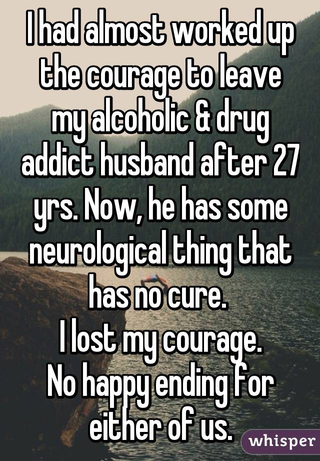 I had almost worked up the courage to leave my alcoholic & drug addict husband after 27 yrs. Now, he has some neurological thing that has no cure. 
I lost my courage.
No happy ending for either of us.