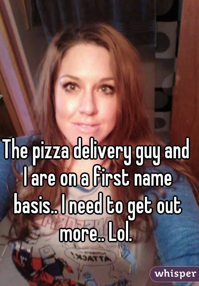 The pizza delivery guy and I are on a first name basis.. I need to get out more.. Lol. 