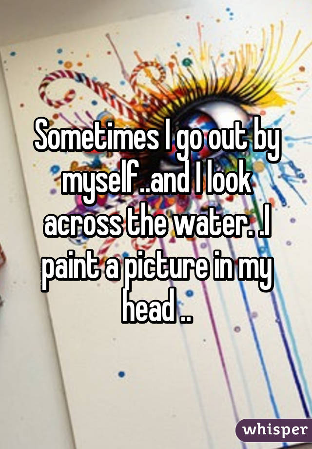 Sometimes I go out by myself..and I look across the water. .I paint a picture in my head ..