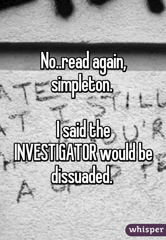 No..read again, simpleton. 

I said the INVESTIGATOR would be dissuaded. 