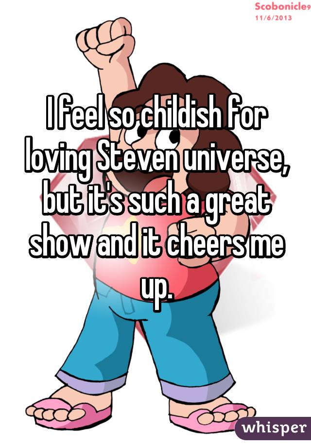 I feel so childish for loving Steven universe, but it's such a great show and it cheers me up.
