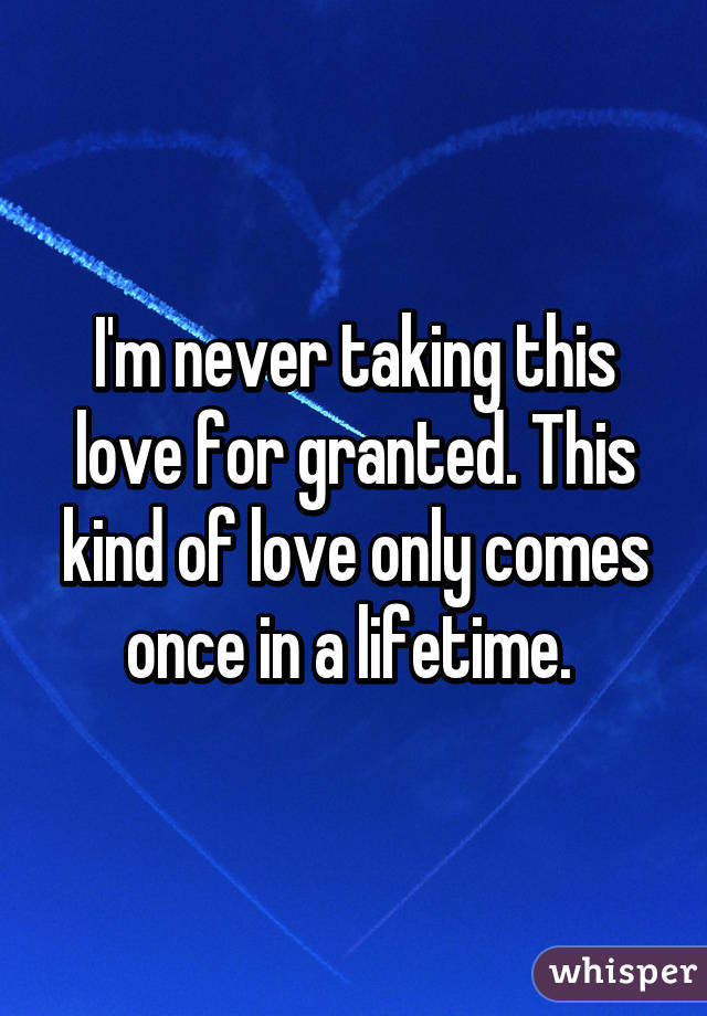 I'm never taking this love for granted. This kind of love only comes once in a lifetime. 