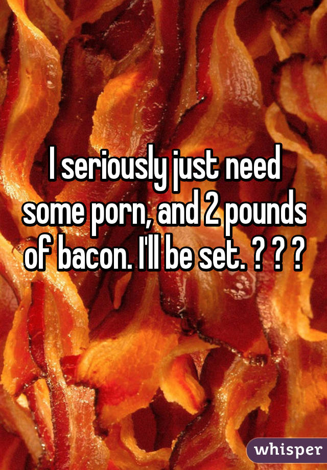 I seriously just need some porn, and 2 pounds of bacon. I'll be set. 😂 💕 😂 