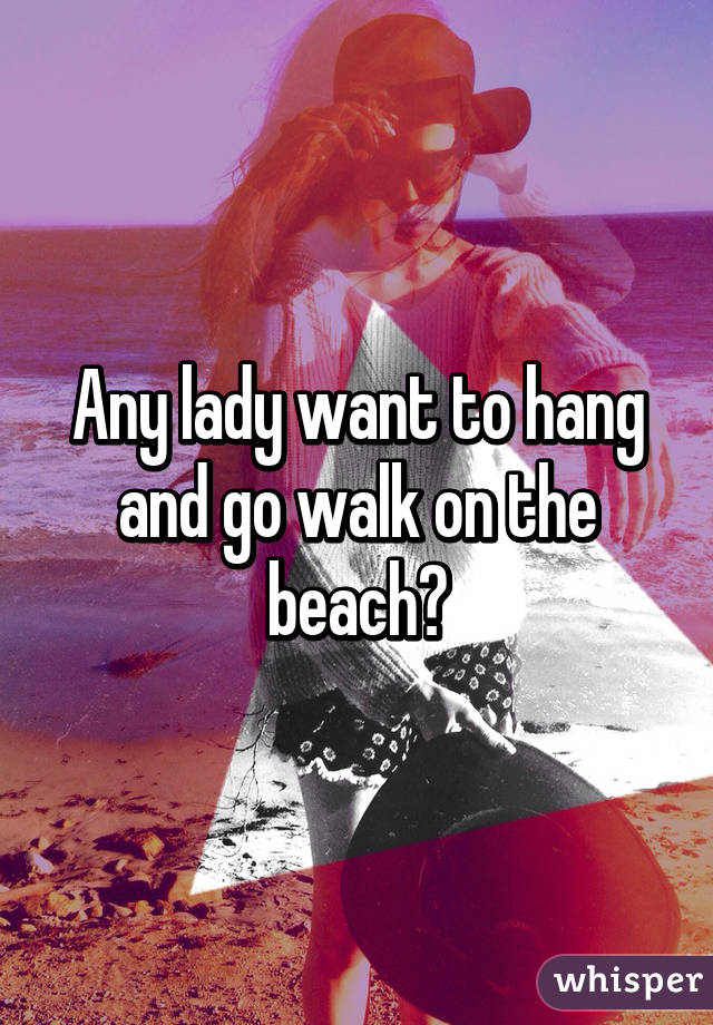 Any lady want to hang and go walk on the beach?