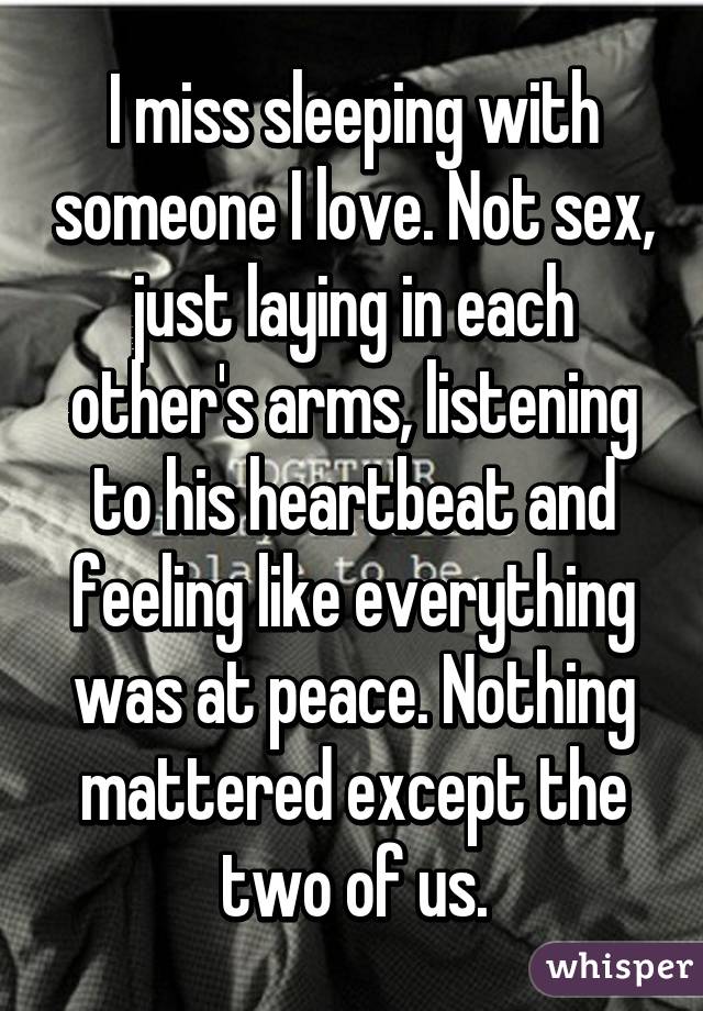 I miss sleeping with someone I love. Not sex, just laying in each other's arms, listening to his heartbeat and feeling like everything was at peace. Nothing mattered except the two of us.