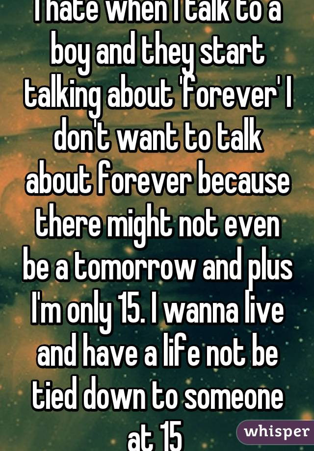 I hate when I talk to a boy and they start talking about 'forever' I don't want to talk about forever because there might not even be a tomorrow and plus I'm only 15. I wanna live and have a life not be tied down to someone at 15 