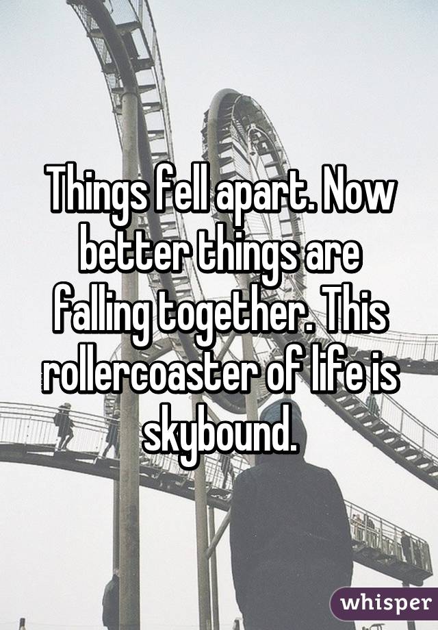 Things fell apart. Now better things are falling together. This rollercoaster of life is skybound.