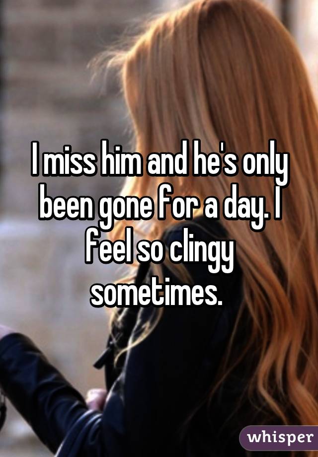 I miss him and he's only been gone for a day. I feel so clingy sometimes. 