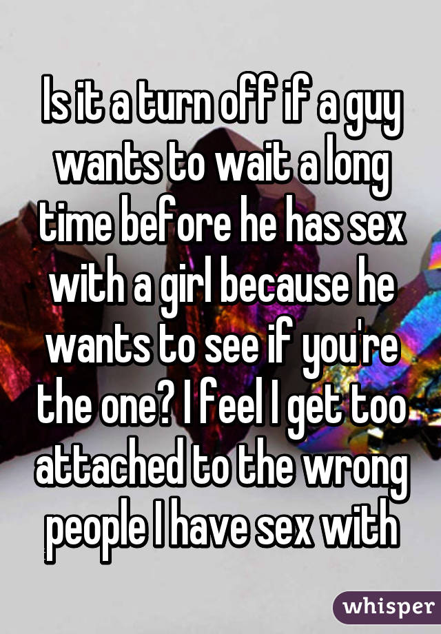 Is it a turn off if a guy wants to wait a long time before he has sex with a girl because he wants to see if you're the one? I feel I get too attached to the wrong people I have sex with