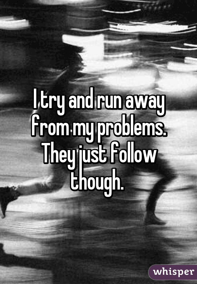 I try and run away from my problems. They just follow though. 