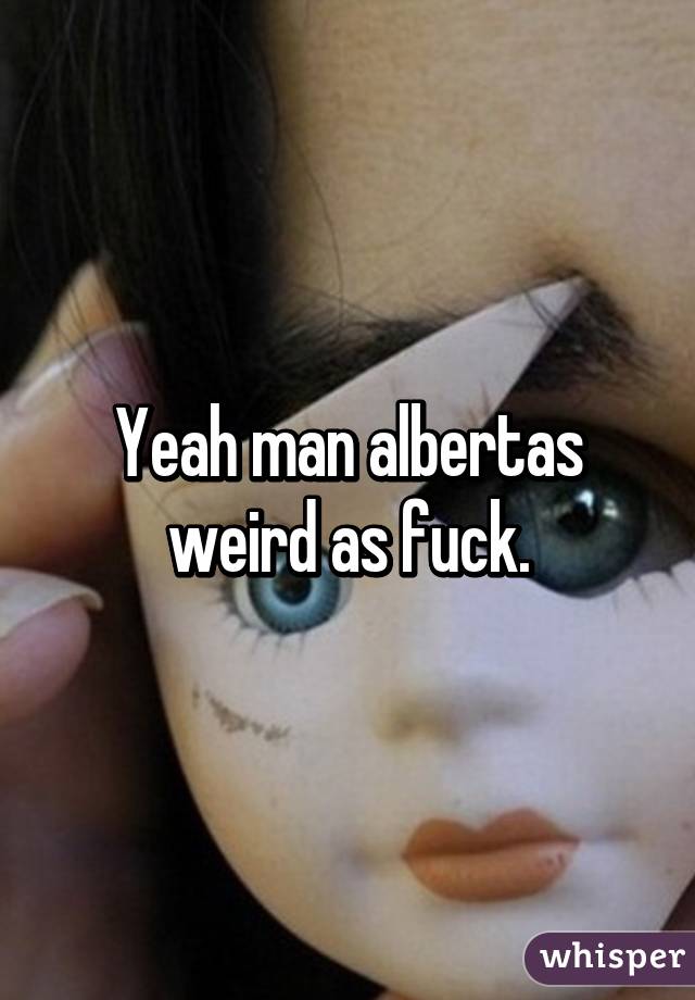 Yeah man albertas weird as fuck.