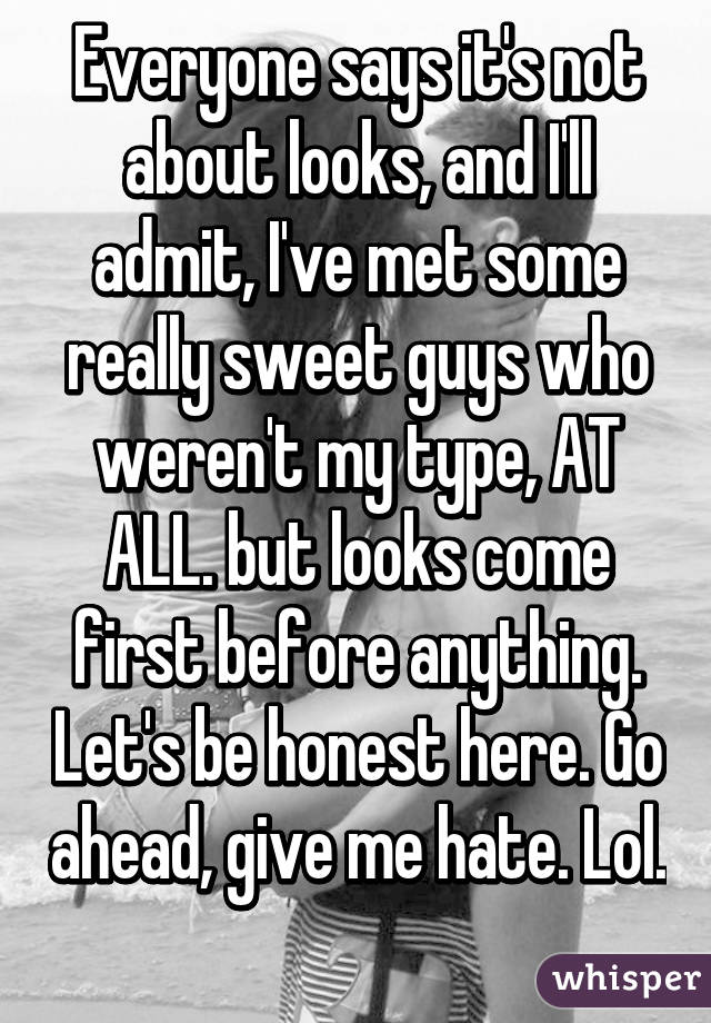 Everyone says it's not about looks, and I'll admit, I've met some really sweet guys who weren't my type, AT ALL. but looks come first before anything. Let's be honest here. Go ahead, give me hate. Lol. 