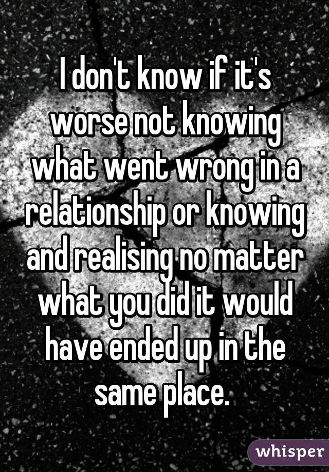 I don't know if it's worse not knowing what went wrong in a relationship or knowing and realising no matter what you did it would have ended up in the same place. 