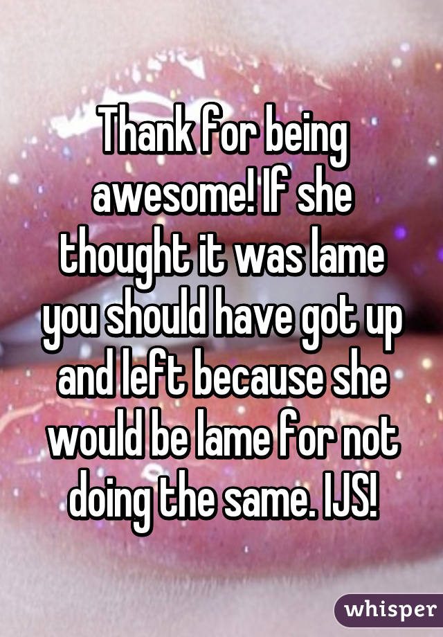 Thank for being awesome! If she thought it was lame you should have got up and left because she would be lame for not doing the same. IJS!