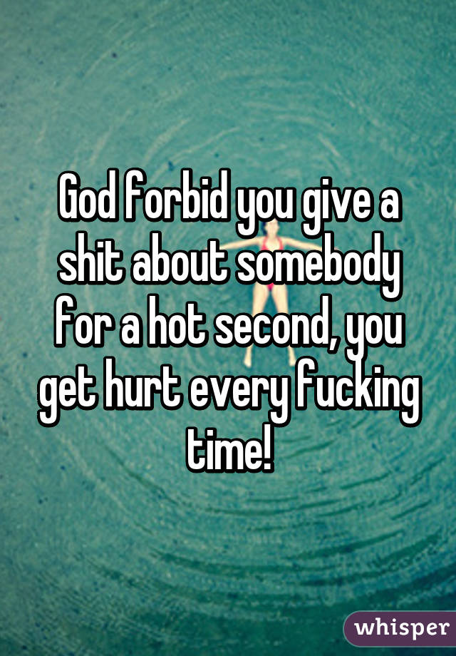 God forbid you give a shit about somebody for a hot second, you get hurt every fucking time!