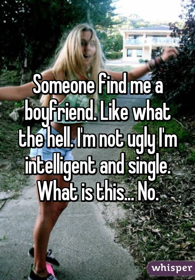 Someone find me a boyfriend. Like what the hell. I'm not ugly I'm intelligent and single. What is this... No.