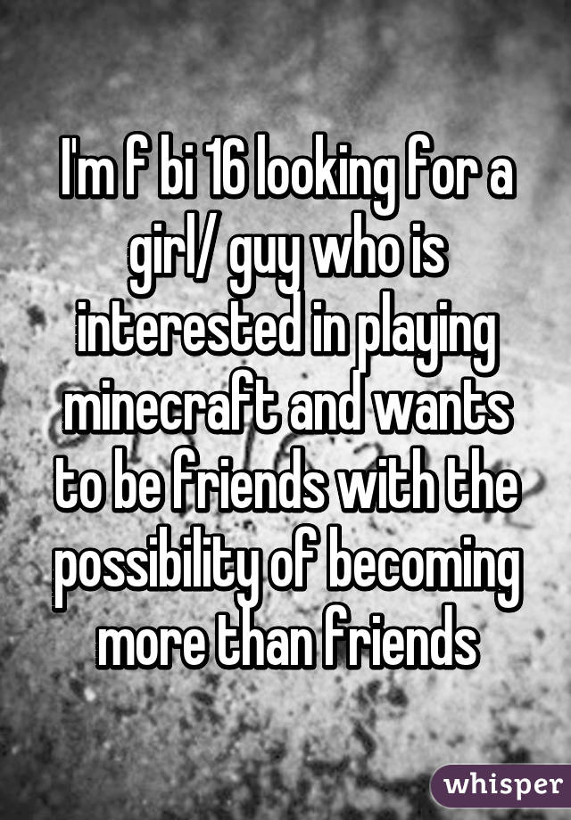 I'm f bi 16 looking for a girl/ guy who is interested in playing minecraft and wants to be friends with the possibility of becoming more than friends