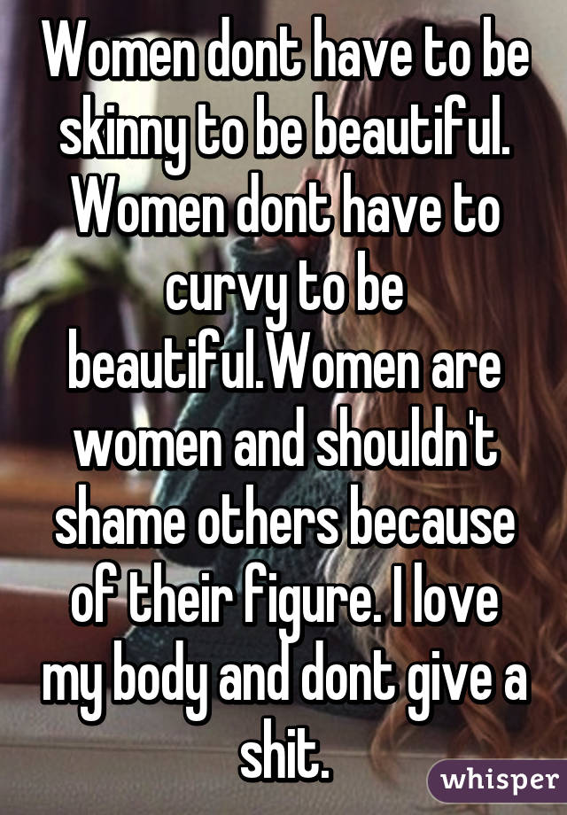 Women dont have to be skinny to be beautiful. Women dont have to curvy to be beautiful.Women are women and shouldn't shame others because of their figure. I love my body and dont give a shit.