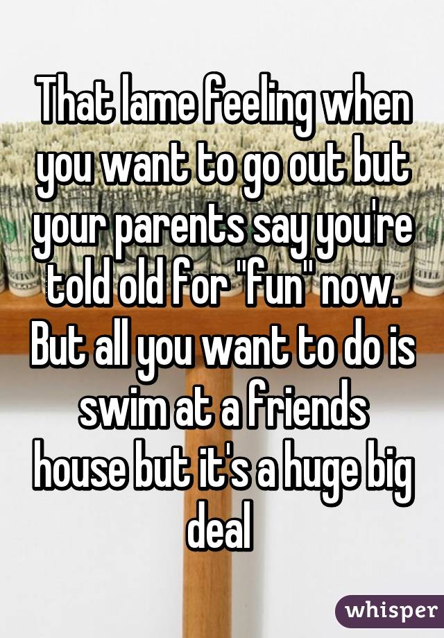 That lame feeling when you want to go out but your parents say you're told old for "fun" now. But all you want to do is swim at a friends house but it's a huge big deal 