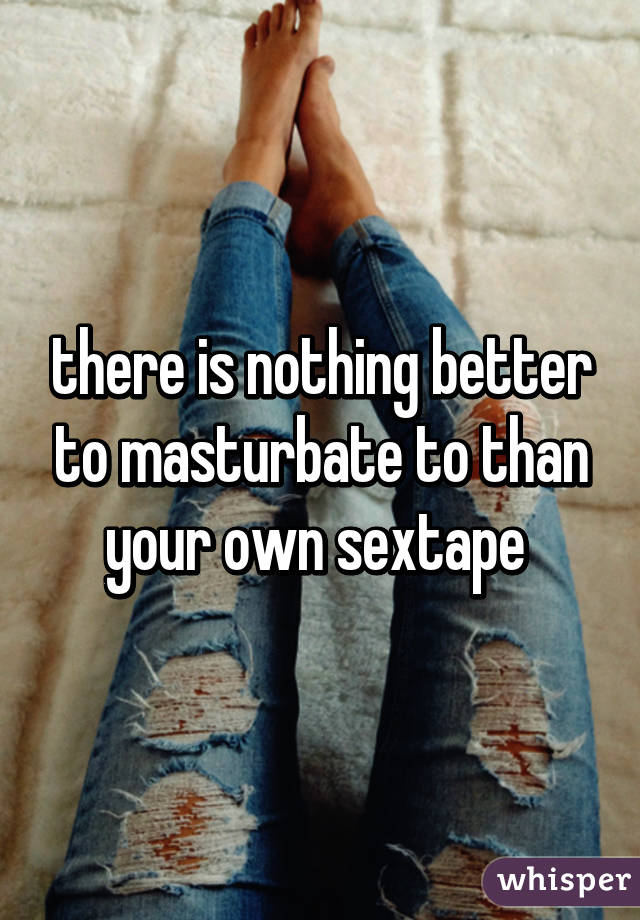 there is nothing better to masturbate to than your own sextape 