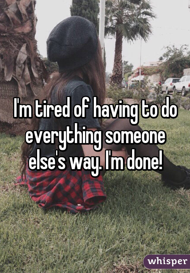 I'm tired of having to do everything someone else's way. I'm done!