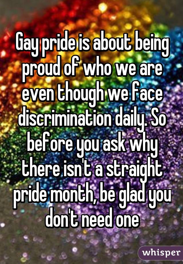 Gay pride is about being proud of who we are even though we face discrimination daily. So before you ask why there isn't a straight pride month, be glad you don't need one