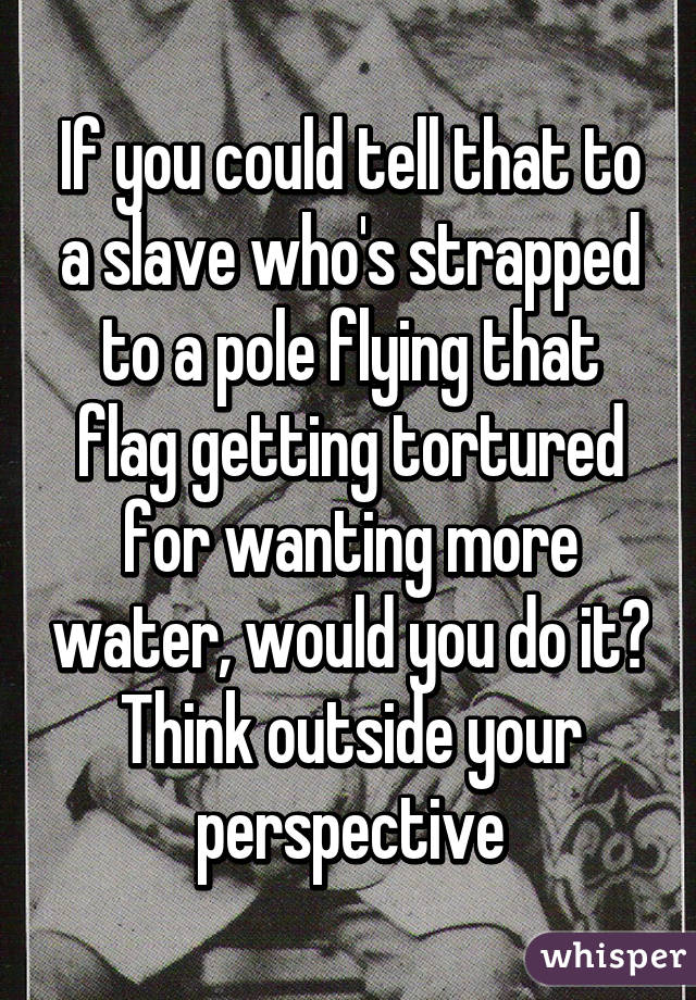 If you could tell that to a slave who's strapped to a pole flying that flag getting tortured for wanting more water, would you do it? Think outside your perspective