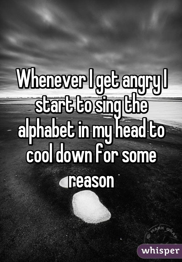 Whenever I get angry I start to sing the alphabet in my head to cool down for some reason