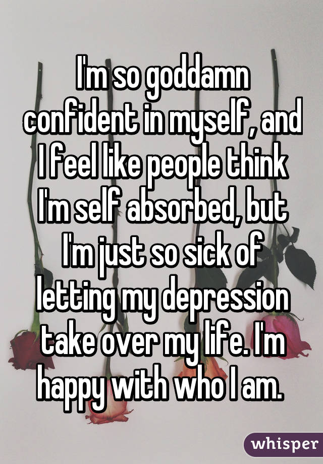 I'm so goddamn confident in myself, and I feel like people think I'm self absorbed, but I'm just so sick of letting my depression take over my life. I'm happy with who I am. 