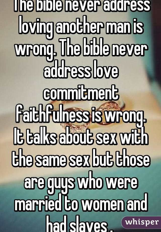 The bible never address loving another man is wrong. The bible never address love commitment faithfulness is wrong. It talks about sex with the same sex but those are guys who were married to women and had slaves . 