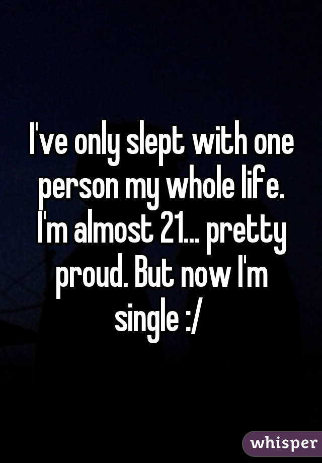 I've only slept with one person my whole life. I'm almost 21... pretty proud. But now I'm single :/ 