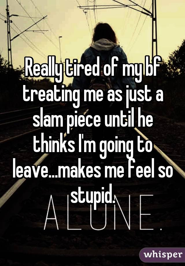 Really tired of my bf treating me as just a slam piece until he thinks I'm going to leave...makes me feel so stupid.